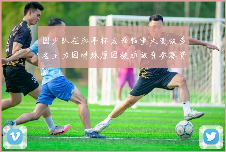 国少队在和平杯后面临重大变故多名主力因特殊原因被迫放弃参赛资格