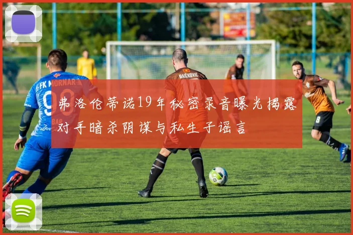 弗洛伦蒂诺19年秘密录音曝光揭露对手暗杀阴谋与私生子谣言
