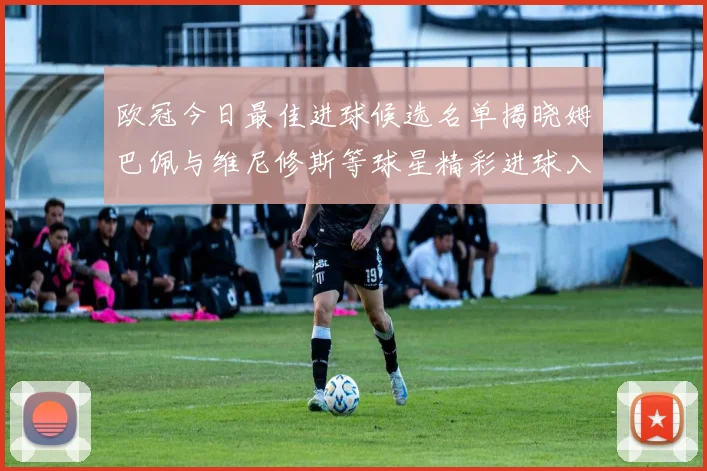 欧冠今日最佳进球候选名单揭晓姆巴佩与维尼修斯等球星精彩进球入围