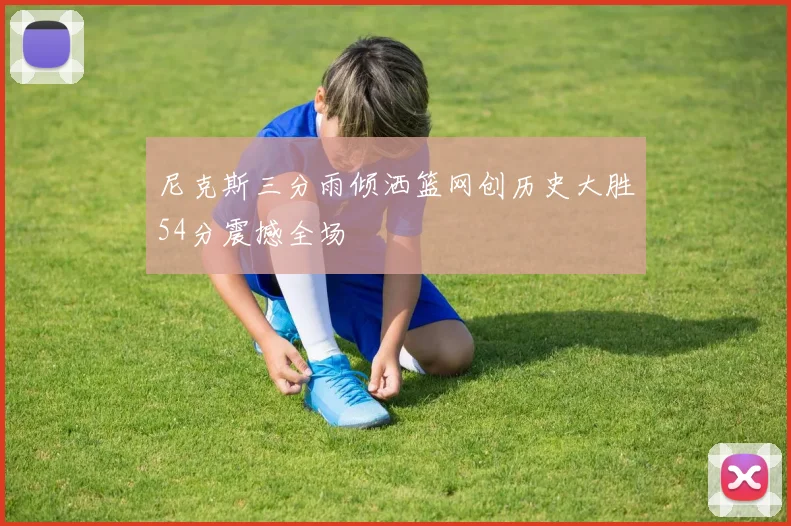 尼克斯三分雨倾洒篮网创历史大胜54分震撼全场