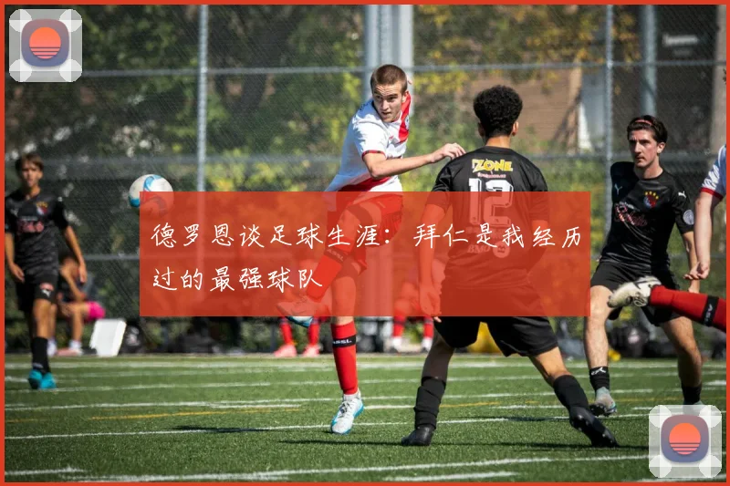 德罗恩谈足球生涯：拜仁是我经历过的最强球队