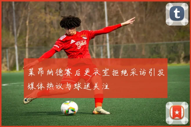 莱昂纳德赛后更衣室拒绝采访引发媒体热议与球迷关注