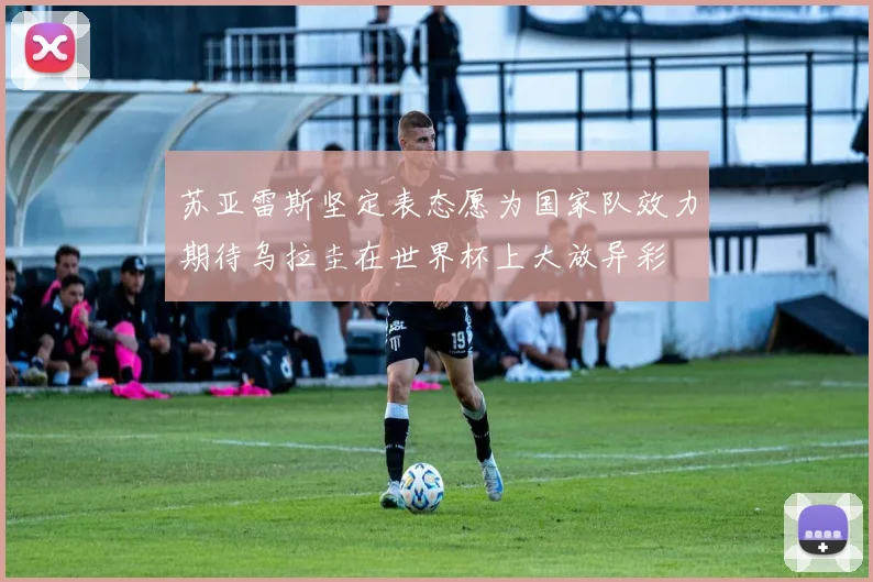 苏亚雷斯坚定表态愿为国家队效力期待乌拉圭在世界杯上大放异彩