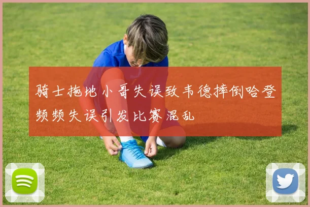 骑士拖地小哥失误致韦德摔倒哈登频频失误引发比赛混乱
