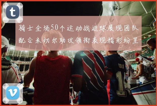 骑士全场50个运动战进球展现团队配合米切尔助攻领衔表现精彩纷呈