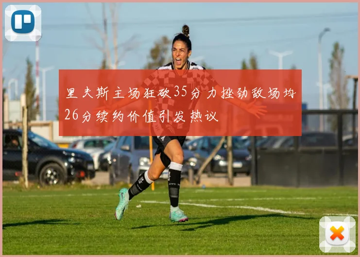 里夫斯主场狂砍35分力挫劲敌场均26分续约价值引发热议