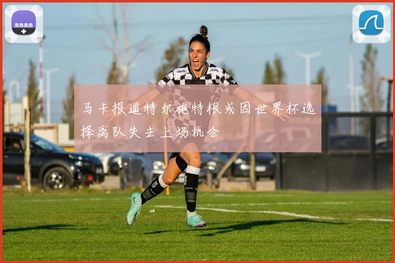 马卡报道特尔施特根或因世界杯选择离队失去上场机会