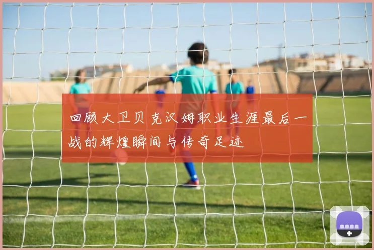 回顾大卫贝克汉姆职业生涯最后一战的辉煌瞬间与传奇足迹