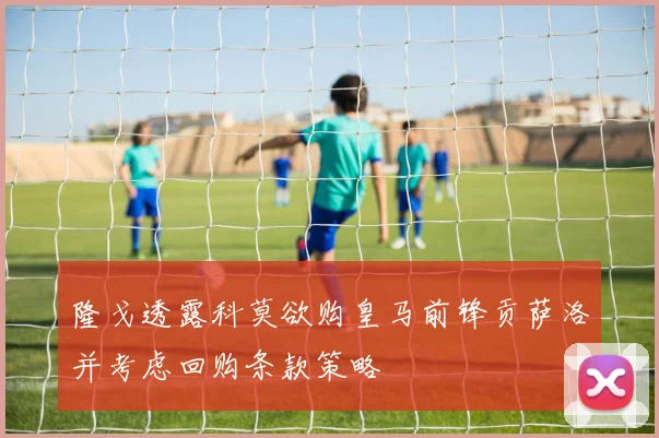 隆戈透露科莫欲购皇马前锋贡萨洛并考虑回购条款策略