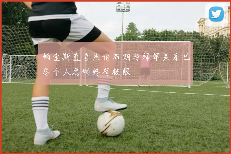 帕金斯直言杰伦布朗与绿军关系已尽个人忍耐终有极限