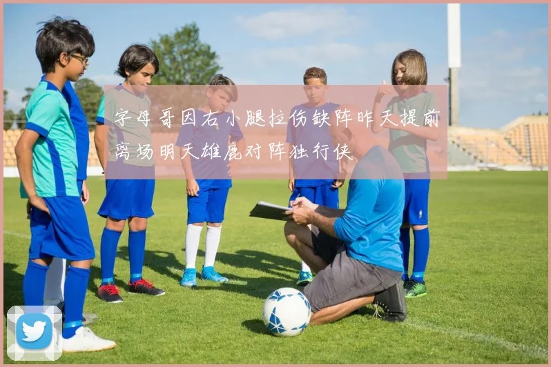 字母哥因右小腿拉伤缺阵昨天提前离场明天雄鹿对阵独行侠