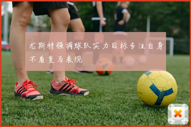 尤斯特强调球队实力目标专注自身不看皇马表现
