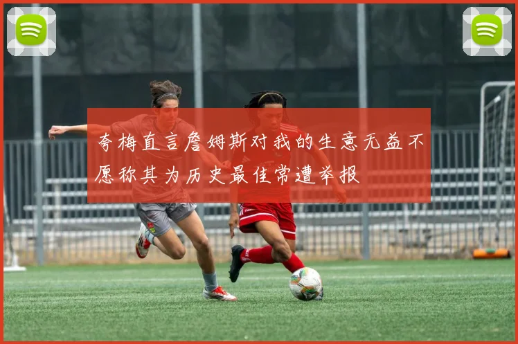 夸梅直言詹姆斯对我的生意无益不愿称其为历史最佳常遭举报