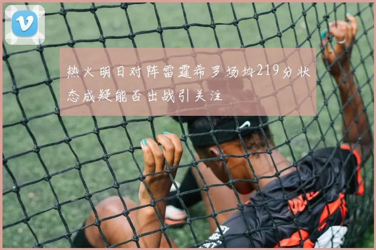 热火明日对阵雷霆希罗场均219分状态成疑能否出战引关注