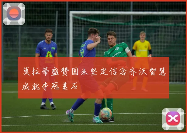莫拉蒂盛赞国米坚定信念齐沃智慧成就夺冠基石